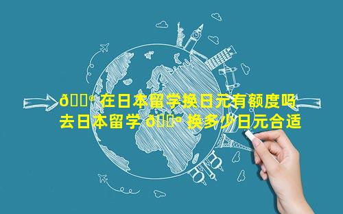 💮 在日本留学换日元有额度吗 去日本留学 🌺 换多少日元合适